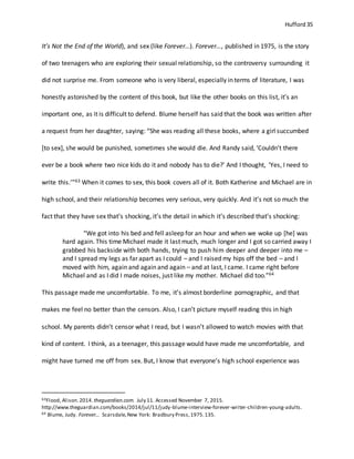 Hufford 35
It’s Not the End of the World), and sex (like Forever…). Forever…, published in 1975, is the story
of two teenagers who are exploring their sexual relationship, so the controversy surrounding it
did not surprise me. From someone who is very liberal, especially in terms of literature, I was
honestly astonished by the content of this book, but like the other books on this list, it’s an
important one, as it is difficult to defend. Blume herself has said that the book was written after
a request from her daughter, saying: “She was reading all these books, where a girl succumbed
[to sex], she would be punished, sometimes she would die. And Randy said, ‘Couldn’t there
ever be a book where two nice kids do it and nobody has to die?’ And I thought, ‘Yes, I need to
write this.’”63 When it comes to sex, this book covers all of it. Both Katherine and Michael are in
high school, and their relationship becomes very serious, very quickly. And it’s not so much the
fact that they have sex that’s shocking, it’s the detail in which it’s described that’s shocking:
“We got into his bed and fell asleep for an hour and when we woke up [he] was
hard again. This time Michael made it last much, much longer and I got so carried away I
grabbed his backside with both hands, trying to push him deeper and deeper into me –
and I spread my legs as far apart as I could – and I raised my hips off the bed – and I
moved with him, again and again and again – and at last, I came. I came right before
Michael and as I did I made noises, just like my mother. Michael did too.”64
This passage made me uncomfortable. To me, it’s almost borderline pornographic, and that
makes me feel no better than the censors. Also, I can’t picture myself reading this in high
school. My parents didn’t censor what I read, but I wasn’t allowed to watch movies with that
kind of content. I think, as a teenager, this passage would have made me uncomfortable, and
might have turned me off from sex. But, I know that everyone’s high school experience was
63Flood, Alison.2014. theguardian.com. July 11. Accessed November 7, 2015.
http://www.theguardian.com/books/2014/jul/11/judy-blume-interview-forever-writer-children-young-adults.
64 Blume, Judy. Forever... Scarsdale,New York: Bradbury Press,1975.135.
 