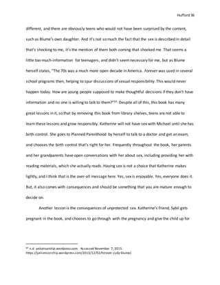 Hufford 36
different, and there are obviously teens who would not have been surprised by the content,
such as Blume’s own daughter. And it’s not so much the fact that the sex is described in detail
that’s shocking to me, it’s the mention of them both coming that shocked me. That seems a
little too-much-information for teenagers, and didn’t seemnecessary for me, but as Blume
herself states, “The 70s was a much more open decade in America. Forever was used in several
school programs then, helping to spur discussions of sexual responsibility. This would never
happen today. How are young people supposed to make thoughtful decisions if they don’t have
information and no one is willing to talk to them?”65 Despite all of this, this book has many
great lessons in it, so that by removing this book from library shelves, teens are not able to
learn these lessons and grow responsibly. Katherine will not have sex with Michael until she has
birth control. She goes to Planned Parenthood by herself to talk to a doctor and get an exam,
and chooses the birth control that’s right for her. Frequently throughout the book, her parents
and her grandparents have open conversations with her about sex, including providing her with
reading materials, which she actually reads. Having sex is not a choice that Katherine makes
lightly, and I think that is the over-all message here. Yes, sex is enjoyable. Yes, everyone does it.
But, it also comes with consequences and should be something that you are mature enough to
decide on.
Another lesson is the consequences of unprotected sex. Katherine’s friend, Sybil gets
pregnant in the book, and chooses to go through with the pregnancy and give the child up for
65 n.d. yalcensorship.wordpress.com. Accessed November 7, 2015.
https://yalcensorship.wordpress.com/2013/12/02/forever-judy-blume/.
 