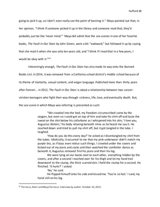Hufford 38
going to pick it up, so I don’t even really see the point of banning it.” Maya pointed out that, in
her opinion, “I think if someone picked it up in the library and someone read that, they’d
probably just be like ‘never mind.’” Maya did admit that the sex scenes in one of her favorite
books, The Fault in Our Stars by John Green, were a bit “awkward,” but followed it up by saying
that she read it when she was only ten years old, and “I think if I read that in a few years, I
would be okay with it.”67
Interestingly enough, The Fault in Our Stars has also made its way onto the Banned
Books List. In 2014, it was removed from a California school district’s middle school because of
its theme of mortality, sexual content, and vulgar language. Published more than thirty years
after Forever… in 2012, The Fault in Our Stars is about a relationship between two cancer-
stricken teenagers who fight their way through sickness, life, love, and eventually death. But,
the sex scene in which Maya was referring is presented as such:
“We crawled into the bed, my freedom circumscribed some by the
oxygen, but even so I could get on top of him and take his shirt off and taste the
sweat on the skin below his collarbone as I whispered into his skin, ‘I love you,
Augustus Waters,’ his body relaxing beneath mine as he heard me say it. He
reached down and tried to pull my shirt off, but it got tangled in the tube. I
laughed.
‘How do you do this every day?’ he asked as I disentangled my shirt from
the tubes. Idiotically, it occurred to me that my pink underwear didn’t match my
purple bra, as if boys even notice such things. I crawled under the covers and
kicked out of my jeans and socks and then watched the comforter dance as
beneath it, Augustus removed first his jeans and then his leg.
We were lying on our backs next to each other, everything hidden by the
covers, and after a second I reached over for his thigh and let my hand trail
downward to the stump, the thick scarred skin. I held the stump for a second. He
flinched. ‘It hurts?’ I asked.
‘No,’ he said.
He flipped himself onto his side and kissed me. ‘You’re so hot,’ I said, my
hand still on his leg.
67 Porrecca,Kevin and Maya Porrecca.Interview by author. October 10, 2015.
 