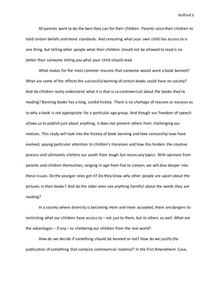 Hufford 3
All parents want to do the best they can for their children. Parents raise their children to
hold certain beliefs and moral standards. And censoring what your own child has access to is
one thing, but telling other people what their children should not be allowed to read is no
better than someone telling you what your child should read.
What makes for the most common reasons that someone would want a book banned?
What are some of the effects the successful banning of certain books could have on society?
And do children really understand what it is that is so controversial about the books they’re
reading? Banning books has a long, sordid history. There is no shortage of reasons or excuses as
to why a book is not appropriate for a particular age group. And though our freedom of speech
allows us to publish just about anything, it does not prevent others from challenging our
motives. This study will look into the history of book banning and how censorship laws have
evolved, paying particular attention to children’s literature and how this hinders the creative
process and ultimately shelters our youth from tough but necessary topics. With opinions from
parents and children themselves, ranging in age from five to sixteen, we will dive deeper into
these issues. Do the younger ones get it? Do they know why other people are upset about the
pictures in their books? And do the older ones see anything harmful about the words they are
reading?
In a society where diversity is becoming more and more accepted, there are dangers to
restricting what our children have access to – not just to them, but to others as well. What are
the advantages – if any – to sheltering our children from the real world?
How do we decide if something should be banned or not? How do we justify the
publication of something that contains controversial material? In the first Amendment Case,
 