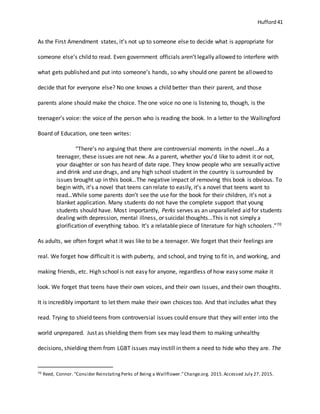 Hufford 41
As the First Amendment states, it’s not up to someone else to decide what is appropriate for
someone else’s child to read. Even government officials aren’t legally allowed to interfere with
what gets published and put into someone’s hands, so why should one parent be allowed to
decide that for everyone else? No one knows a child better than their parent, and those
parents alone should make the choice. The one voice no one is listening to, though, is the
teenager’s voice: the voice of the person who is reading the book. In a letter to the Wallingford
Board of Education, one teen writes:
“There’s no arguing that there are controversial moments in the novel…As a
teenager, these issues are not new. As a parent, whether you’d like to admit it or not,
your daughter or son has heard of date rape. They know people who are sexually active
and drink and use drugs, and any high school student in the country is surrounded by
issues brought up in this book…The negative impact of removing this book is obvious. To
begin with, it’s a novel that teens can relate to easily, it’s a novel that teens want to
read…While some parents don’t see the use for the book for their children, it’s not a
blanket application. Many students do not have the complete support that young
students should have. Most importantly, Perks serves as an unparalleled aid for students
dealing with depression, mental illness, or suicidal thoughts…This is not simply a
glorification of everything taboo. It’s a relatable piece of literature for high schoolers.”70
As adults, we often forget what it was like to be a teenager. We forget that their feelings are
real. We forget how difficult it is with puberty, and school, and trying to fit in, and working, and
making friends, etc. High school is not easy for anyone, regardless of how easy some make it
look. We forget that teens have their own voices, and their own issues, and their own thoughts.
It is incredibly important to let them make their own choices too. And that includes what they
read. Trying to shield teens from controversial issues could ensure that they will enter into the
world unprepared. Just as shielding them from sex may lead them to making unhealthy
decisions, shielding them from LGBT issues may instill in them a need to hide who they are. The
70 Reed, Connor. "Consider ReinstatingPerks of Being a Wallflower."Change.org. 2015.Accessed July 27, 2015.
 