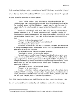 Hufford 42
Perks of Being a Wallflower paints a great picture of what it’s like for gay teens to feel ashamed
of who they are. Charlie’s friends Brad and Patrick are in a relationship, but no one’s supposed
to know, except for those who are closest to them:
“Patrick told me the story about him and Brad, and now I understand why
Patrick didn’t get angry at Brad at the homecoming dance for dancing with a girl. When
they were both juniors, Patrick and Brad were at a party together with the rest of the
popular kids. Patrick actually used to be popular before Sam bought him some good
music.
Patrick and Brad both got pretty drunk at this party. Actually, Patrick said that
Brad was pretending to be a lot drunker than he really was. They were sitting in the
basement with some girl named Heather, and when she left to go to the bathroom, Brad
and Patrick were left alone. Patrick said it was uncomfortable and exciting for both of
them.
‘You’re in Mr. Brosnahan’s class, right?’
‘Have you ever gone to a Pink Floyd Laser Light Show?’
‘Beer before liquor. Never sicker.’
When they ran out of small talk, they just looked at each other. And they ended
up fooling around right there in the basement. Patrick said it was like the weight of the
whole world left both their shoulders.
But Monday in school, Brad kept saying the same thing.
‘Man, I was so wasted. I don’t remember a thing.’
He said it to everyone who was at the party. He said it a few times to the same
people. He even said it to Patrick. Nobody saw Patrick and Brad fool around, but Brad
kept saying it anyway. That Friday, there was another party. And this time, Patrick and
Brad got stoned although Patrick said that Brad was pretending to be a lot more stoned
than he really was. And they ended up fooling around again. And Monday in school,
Brad did the same thing.
‘Man, I was so wasted. I don’t remember a thing.’
This went on for seven months.
It got to a point where Brad was getting stoned and drunk before school. It’s not
like he and Patrick were fooling around in school. They only fooled around at parties on
Fridays, but Patrick said Brad couldn’t even look at him in the hall, let alone speak with
him. And it was hard, too, because Patrick really liked Brad71.”
From there, it goes on to discuss how Brad fell deeper into drugs and drinking, because it was
the only way he could have the relationship with Brad that he wanted. It’s a clear example
71 Chbosky, Stephen. The Perks of Being a Wallflower. New York, New York: Gallery Books,1999. 43-44.
 