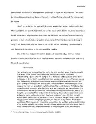 Hufford 43
(even though it is fiction) of what gay teens go through to figure out who they are. They must
be allowed to experiment and discover themselves without feeling ashamed. The stigma must
be erased.
I didn’t get to discuss this book with Kevin and Maya either, as they hadn’t read it, but
Maya stated that her parents had not let her see the movie when it came out, since it was rated
PG-13, and she was only nine at the time. Both the teens told me that they’ve witnessed drug
problems in their schools, but as far as they know, none of their friends were into drinking or
drugs.72 So, it’s clear that they are aware of the issues, and not completely sheltered from it,
and that none of the content in this book would be shocking.
One of the most eloquent reviews on Goodreads was written by a reviewer named
Karolina. Copying the style of the book, Karolina wrote a letter to Charlie expressing how much
his words meant to her:
“Dear Charlie,
I am writing to you because I feel like you're the only one that would listen to me right
now. From all the friends that I have made you are the one that's the most
understanding. I guess what I'm trying to do is thank you for being there for me these
last couple of days. I didn't expect to learn from you as much as I have. My mom always
says that you can never really understand a person until you walk in their shoes, but I
guess getting to know you and reading your story did just that. I have to say you have
stripped me from any prejudice I might have had. And I am truly sorry if I had any. You
showed me that no matter what happens, what we experience, we always have a right
to feel the way we feel, just because. You showed me the purity of feelings, beauty of
thoughts, generosity of love and warmth of friendship. You made me appreciate books
and poetry more, and see the impact they have on people's lives. For that you will
always hold a special place in my heart. I'd like to think that you get better, I hope one
day you can be honest with people you love, be who you really are and do what you
want to do. Most importantly I hope that you will love the real Sam and not just the idea
of her and be ready for her to love you back. I hope we can see each other some day, I'll
make sure to come back and remind myself of everything that is you, tho I hope to
72 Porrecca,Kevin and Maya Porrecca.Interview by author. October 10, 2015.
 