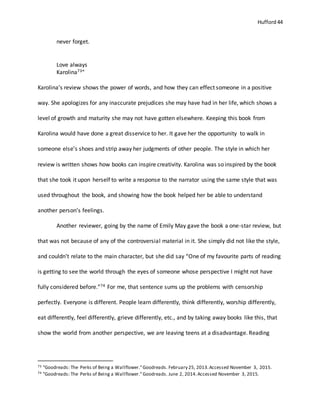 Hufford 44
never forget.
Love always
Karolina73”
Karolina’s review shows the power of words, and how they can effect someone in a positive
way. She apologizes for any inaccurate prejudices she may have had in her life, which shows a
level of growth and maturity she may not have gotten elsewhere. Keeping this book from
Karolina would have done a great disservice to her. It gave her the opportunity to walk in
someone else’s shoes and strip away her judgments of other people. The style in which her
review is written shows how books can inspire creativity. Karolina was so inspired by the book
that she took it upon herself to write a response to the narrator using the same style that was
used throughout the book, and showing how the book helped her be able to understand
another person’s feelings.
Another reviewer, going by the name of Emily May gave the book a one-star review, but
that was not because of any of the controversial material in it. She simply did not like the style,
and couldn’t relate to the main character, but she did say “One of my favourite parts of reading
is getting to see the world through the eyes of someone whose perspective I might not have
fully considered before.”74 For me, that sentence sums up the problems with censorship
perfectly. Everyone is different. People learn differently, think differently, worship differently,
eat differently, feel differently, grieve differently, etc., and by taking away books like this, that
show the world from another perspective, we are leaving teens at a disadvantage. Reading
73 "Goodreads: The Perks of Being a Wallflower."Goodreads. February 25, 2013.Accessed November 3, 2015.
74 "Goodreads: The Perks of Being a Wallflower."Goodreads. June 2, 2014.Accessed November 3, 2015.
 