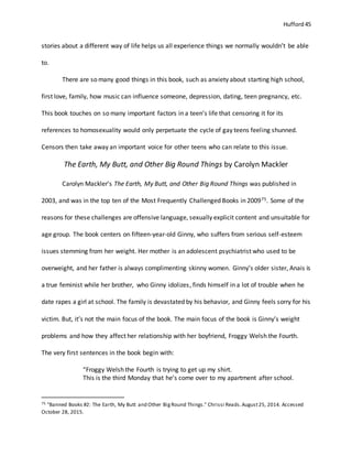 Hufford 45
stories about a different way of life helps us all experience things we normally wouldn’t be able
to.
There are so many good things in this book, such as anxiety about starting high school,
first love, family, how music can influence someone, depression, dating, teen pregnancy, etc.
This book touches on so many important factors in a teen’s life that censoring it for its
references to homosexuality would only perpetuate the cycle of gay teens feeling shunned.
Censors then take away an important voice for other teens who can relate to this issue.
The Earth, My Butt, and Other Big Round Things by Carolyn Mackler
Carolyn Mackler’s The Earth, My Butt, and Other Big Round Things was published in
2003, and was in the top ten of the Most Frequently Challenged Books in 200975. Some of the
reasons for these challenges are offensive language, sexually explicit content and unsuitable for
age group. The book centers on fifteen-year-old Ginny, who suffers from serious self-esteem
issues stemming from her weight. Her mother is an adolescent psychiatrist who used to be
overweight, and her father is always complimenting skinny women. Ginny’s older sister, Anais is
a true feminist while her brother, who Ginny idolizes, finds himself in a lot of trouble when he
date rapes a girl at school. The family is devastated by his behavior, and Ginny feels sorry for his
victim. But, it’s not the main focus of the book. The main focus of the book is Ginny’s weight
problems and how they affect her relationship with her boyfriend, Froggy Welsh the Fourth.
The very first sentences in the book begin with:
“Froggy Welsh the Fourth is trying to get up my shirt.
This is the third Monday that he’s come over to my apartment after school.
75 "Banned Books #2: The Earth, My Butt and Other BigRound Things." Chrissi Reads.August25, 2014. Accessed
October 28, 2015.
 