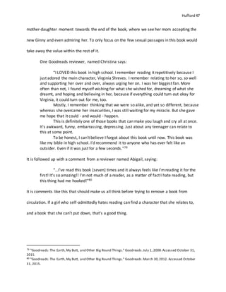 Hufford 47
mother-daughter moment towards the end of the book, where we see her mom accepting the
new Ginny and even admiring her. To only focus on the few sexual passages in this book would
take away the value within the rest of it.
One Goodreads reviewer, named Christina says:
“I LOVED this book in high school. I remember reading it repetitively because I
just adored the main character, Virginia Shreves. I remember relating to her so, so well
and supporting her over and over, always urging her on. I was her biggest fan. More
often than not, I found myself wishing for what she wished for, dreaming of what she
dreamt, and hoping and believing in her, because if everything could turn out okay for
Virginia, it could turn out for me, too.
Mostly, I remember thinking that we were so alike, and yet so different, because
whereas she overcame her insecurities, I was still waiting for my miracle. But she gave
me hope that it could - and would - happen.
This is definitely one of those books that can make you laugh and cry all at once.
It's awkward, funny, embarrassing, depressing. Just about any teenager can relate to
this at some point.
To be honest, I can't believe I forgot about this book until now. This book was
like my bible in high school. I'd recommend it to anyone who has ever felt like an
outsider. Even if it was just for a few seconds.”79
It is followed up with a comment from a reviewer named Abigail, saying:
“…I’ve read this book [seven] times and it always feels like I'mreading it for the
first! It's so amazing!! I'm not much of a reader, as a matter of fact I hate reading, but
this thing had me hooked!”80
It is comments like this that should make us all think before trying to remove a book from
circulation. If a girl who self-admittedly hates reading can find a character that she relates to,
and a book that she can’t put down, that’s a good thing.
79 "Goodreads: The Earth, My Butt, and Other Big Round Things." Goodreads.July 1, 2008.Accessed October 31,
2015.
80 "Goodreads: The Earth, My Butt, and Other Big Round Things." Goodreads.March 30,2012. Accessed October
31, 2015.
 