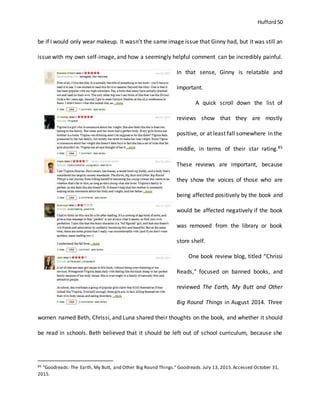 Hufford 50
be if I would only wear makeup. It wasn’t the same image issue that Ginny had, but it was still an
issue with my own self-image, and how a seemingly helpful comment can be incredibly painful.
In that sense, Ginny is relatable and
important.
A quick scroll down the list of
reviews show that they are mostly
positive, or at least fall somewhere in the
middle, in terms of their star rating.85
These reviews are important, because
they show the voices of those who are
being affected positively by the book and
would be affected negatively if the book
was removed from the library or book
store shelf.
One book review blog, titled “Chrissi
Reads,” focused on banned books, and
reviewed The Earth, My Butt and Other
Big Round Things in August 2014. Three
women named Beth, Chrissi, and Luna shared their thoughts on the book, and whether it should
be read in schools. Beth believed that it should be left out of school curriculum, because she
85 "Goodreads: The Earth, My Butt, and Other Big Round Things." Goodreads.July 13, 2015.Accessed October 31,
2015.
 