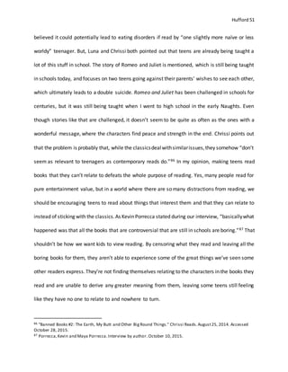 Hufford 51
believed it could potentially lead to eating disorders if read by “one slightly more naïve or less
worldy” teenager. But, Luna and Chrissi both pointed out that teens are already being taught a
lot of this stuff in school. The story of Romeo and Juliet is mentioned, which is still being taught
in schools today, and focuses on two teens going against their parents’ wishes to see each other,
which ultimately leads to a double suicide. Romeo and Juliet has been challenged in schools for
centuries, but it was still being taught when I went to high school in the early Naughts. Even
though stories like that are challenged, it doesn’t seem to be quite as often as the ones with a
wonderful message, where the characters find peace and strength in the end. Chrissi points out
that the problem is probably that, while the classicsdealwithsimilarissues,they somehow “don’t
seem as relevant to teenagers as contemporary reads do.”86 In my opinion, making teens read
books that they can’t relate to defeats the whole purpose of reading. Yes, many people read for
pure entertainment value, but in a world where there are so many distractions from reading, we
should be encouraging teens to read about things that interest them and that they can relate to
instead of sticking with the classics.As Kevin Porrecca stated during our interview, “basicallywhat
happened was that all the books that are controversial that are still in schools are boring.”87 That
shouldn’t be how we want kids to view reading. By censoring what they read and leaving all the
boring books for them, they aren’t able to experience some of the great things we’ve seen some
other readers express.They’re not finding themselves relating to the characters in the books they
read and are unable to derive any greater meaning from them, leaving some teens still feeling
like they have no one to relate to and nowhere to turn.
86 "Banned Books #2: The Earth, My Butt and Other BigRound Things." Chrissi Reads.August25, 2014. Accessed
October 28, 2015.
87 Porrecca,Kevin and Maya Porrecca.Interview by author. October 10, 2015.
 