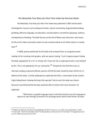 Hufford 52
The Absolutely True Diary of a Part-Time Indian by Sherman Alexie
The Absolutely True Diary of a Part-Time Indian was published in 2007 and has been
challenged for reasons such as being anti-family, cultural insensitivity, drugs/alcohol/smoking,
gambling, offensive language, sex education, sexually explicit, unsuited for age group, violence,
and depictions of bullying. The book focuses on the life of fifteen-year-old Junior, who leaves
his life on the Indian reservation where he was raised to attend an all-white school in a nearby
town.88
In 2009, parents petitioned for the book to be removed from an assigned summer
reading list for incoming ninth graders, with one parent stating, “I can’t imagine anyone finding
this book appropriate for a 13- or 14-year old. I have not met a single parent who is not shocked
by this. This is not appropriate for our community.”89
Despite the fact that there was an
alternate reading assignment offered, parents still felt the book should be taken off the list. In
defense of the book, a school spokesperson explained that after a survey done by the school’s
English department showing that boys that age don’t like to read, this book was chosen
because it was believed that the boys would be able to relate to the main character. He
explained:
“While there is graphic language, keep in mind that [Junior] uses this language to
express his own feelings to himself or to exchange taunts with his best friend. He never
88 "Rebellious Reading: The Most Challenged Books Of 2014."Yumasun.com. 2015. Accessed October 3, 2015.
89 Fuller,Ruth. "Some Parents Seek to Ban 'The Absolutely True Diary of a Part-Time Indian'"Chicagotribune.com.
June 22, 2009.Accessed July 23, 2015.
 