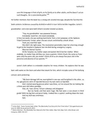 Hufford 53
uses this language in front of girls, to his family or to other adults, and he doesn’t act on
such thoughts. He is consistently polite.”90
He further mentions that the book has a strong anti-alcohol message, despite the fact that the
book contains incidences caused by alcoholism which in turn led to terrible tragedies. Junior’s
grandmother and sister were both killed in alcohol-related accidents.
“Yep, my grandmother was powwow-famous.
Everybody loved her; she loved everybody.
In fact, last week, she was walking back home from a mini powwow at the Spokane
Tribal Community Center, when she was struck and killed by a drunk driver.
Yeah, you read that right.
She didn’t die right away. The reservation paramedics kept her alive long enough
to get to the hospital in Spokane but she died during emergency surgery.
Massive internal injuries.
At the hospital, my mother wept and wailed. She’d lost her mother. When
anybody, no matter how old they are, loses a parent, I think it hurts the same as if you
were only five years old, you know? I think all of us are always five years old in the
presence and absence of our parents.”91
Junior’s birth defect is a relatable storyline for many children. He explains that he was
born with water on the brain and what that meant for him, which includes some of the bullying
censors were protesting:
“My brain damage left me nearsighted in one eye and farsighted in the other, so
my ugly glasses were all lopsided because my eyes were so lopsided.
And I started wearing glasses when I was three, soI ran around the rez looking like
a three-year-old Indian grandpa.
And, oh, I was skinny. I’d turn sideways and disappear.
But my hands and feet were huge. My feet were a size eleven in third
grade! With my big feet and pencil body, I looked like a capital L walking down the road.
And my skull was enormous.
Epic.
90 Fuller,Ruth. "Some Parents Seek to Ban 'The Absolutely True Diary of a Part-Time Indian'"Chicagotribune.com.
June 22, 2009.Accessed July 23, 2015.
91 Alexie, Sherman. The Absolutely True Diary of a Part-Time Indian. New York, New York: Little, Brown and
Company, 2009.156-157.
 