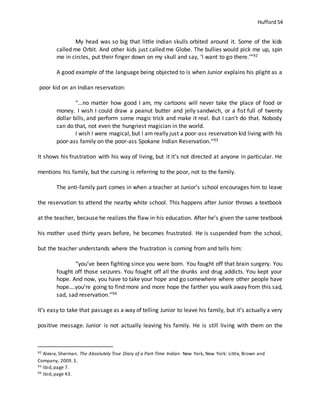 Hufford 54
My head was so big that little Indian skulls orbited around it. Some of the kids
called me Orbit. And other kids just called me Globe. The bullies would pick me up, spin
me in circles, put their finger down on my skull and say, ‘I want to go there.’”92
A good example of the language being objected to is when Junior explains his plight as a
poor kid on an Indian reservation:
“…no matter how good I am, my cartoons will never take the place of food or
money. I wish I could draw a peanut butter and jelly sandwich, or a fist full of twenty
dollar bills, and perform some magic trick and make it real. But I can’t do that. Nobody
can do that, not even the hungriest magician in the world.
I wish I were magical, but I am really just a poor-ass reservation kid living with his
poor-ass family on the poor-ass Spokane Indian Reservation.”93
It shows his frustration with his way of living, but it it’s not directed at anyone in particular. He
mentions his family, but the cursing is referring to the poor, not to the family.
The anti-family part comes in when a teacher at Junior’s school encourages him to leave
the reservation to attend the nearby white school. This happens after Junior throws a textbook
at the teacher, because he realizes the flaw in his education. After he’s given the same textbook
his mother used thirty years before, he becomes frustrated. He is suspended from the school,
but the teacher understands where the frustration is coming from and tells him:
“you’ve been fighting since you were born. You fought off that brain surgery. You
fought off those seizures. You fought off all the drunks and drug addicts. You kept your
hope. And now, you have to take your hope and go somewhere where other people have
hope….you’re going to find more and more hope the farther you walk away from this sad,
sad, sad reservation.”94
It’s easy to take that passage as a way of telling Junior to leave his family, but it’s actually a very
positive message. Junior is not actually leaving his family. He is still living with them on the
92 Alexie, Sherman. The Absolutely True Diary of a Part-Time Indian. New York, New York: Little, Brown and
Company, 2009.3.
93 Ibid,page 7.
94 Ibid,page 43.
 