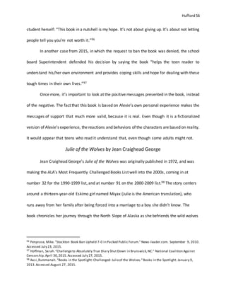 Hufford 56
student herself: “This book in a nutshell is my hope. It’s not about giving up. It’s about not letting
people tell you you’re not worth it.”96
In another case from 2015, in which the request to ban the book was denied, the school
board Superintendent defended his decision by saying the book “helps the teen reader to
understand his/her own environment and provides coping skills and hope for dealing with these
tough times in their own lives.”97
Once more, it’s important to look at the positive messages presented in the book, instead
of the negative. The fact that this book is based on Alexie’s own personal experience makes the
messages of support that much more valid, because it is real. Even though it is a fictionalized
version of Alexie’s experience, the reactions and behaviors of the characters are based on reality.
It would appear that teens who read it understand that, even though some adults might not.
Julie of the Wolves by Jean Craighead George
Jean Craighead George’s Julie of the Wolves was originally published in 1972, and was
making the ALA’s Most Frequently Challenged Books List well into the 2000s, coming in at
number 32 for the 1990-1999 list, and at number 91 on the 2000-2009 list.98 The story centers
around a thirteen-year-old Eskimo girl named Miyax (Julie is the American translation), who
runs away from her family after being forced into a marriage to a boy she didn’t know. The
book chronicles her journey through the North Slope of Alaska as she befriends the wild wolves
96 Penprase, Mike. "Stockton Book Ban Upheld 7-0 in Packed Public Forum." News-leader.com. September 9, 2010.
Accessed July 23, 2015.
97 Hoffman, Sarah."Challengeto Absolutely True Diary Shut Down in Brunswick,NC." National Coalition Against
Censorship.April 30,2015.Accessed July 27, 2015.
98 Aasi,Rummanah. "Books in the Spotlight: Challenged: Julieof the Wolves."Books in the Spotlight. January 9,
2013.Accessed August 27, 2015.
 