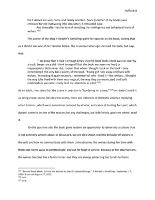 Hufford 58
the Eskimos are very home and family oriented. Since [another of my books] was
criticized for not motivating [the character], I motivated Julie.
And thereafter lies her tale of revealing the intelligence and behavioral traits of
wolves.”101
The author of the blog A Reader’s Ramblings gave her opinion on the book, stating that
as a child it was one of her favorite books. She is unclear what age she read the book, but says
that:
“I do know that I read it enough times that the book looks like it was run over by
a truck. Never once did I think to myself that the book was over my head or
inappropriate (kids never do). I admit that when I thought back on the book I only
remembered the very basic points of the book. ‘Young girl runs away and lives with
wolves.’ In reading it again recently, I remembered why I liked it – the wolves…I thought
the way Julie lived with them was magical, the way they communicated and built
relationships was what really held my attention as a kid.”102
As an adult, she states that the scene in question is “bordering on abuse,”103 but doesn’t read it
as being a rape scene. Besides that scene, there are instances of domestic violence involving
other Eskimos, which were sometimes induced by alcohol, and cases of hunting for sport, which
doesn’t seem to be one of the reasons for any challenges, but it definitely upset me when I read
it.
On the positive side, the book gives readers an opportunity to delve into a culture that
is not generally written about or discussed. We are also shown realistic behavior of wolves in
the wild and how to communicate with them. Julie observes the wolves during her time with
them and learns ways to communicate and ask for food to survive. Because of her observations,
the wolves become like a family to her and they are always protecting her (and she them).
101 "Banned Book Week: Julieof the Wolves by Jean Craighead George." A Reader's Ramblings.September 27,
2010.Accessed August 27, 2015.
102 Ibid.
103 Ibid.
 