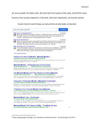 Hufford 5
we must consider the whole work. We must look at all aspects of the work, and find the moral
lessons or the societal importance in the work. And most importantly, we must be realistic.
A quick internet search brings up many articles on why books are banned:
5
5 https://www.google.com/?gws_rd=ssl#q=why+are+books+banned. Accessed August 30,2015.
 