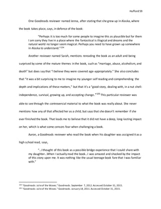 Hufford 59
One Goodreads reviewer named Jenna, after stating that she grew up in Alaska, where
the book takes place, says, in defense of the book:
“Perhaps it is too much for some people to imagine this as plausible but for them
I am sorry they live in a place where the fantastical is illogical and dreams and the
natural world no longer seem magical. Perhaps you need to have grown up somewhere
in Alaska to understand.”104
Another reviewer named Sarah, mentions rereading the book as an adult and being
surprised by some of the mature themes in the book, such as “marriage, abuse, alcoholism, and
death” but does say that “I believe they were covered age-appropriately.” She also concludes
that “it was a bit surprising to me to imagine my younger self reading and comprehending the
depth and implications of these matters,” but that it’s a “good story, dealing with, in a nut shell:
independence, survival, growing up, and accepting change.”105
This particular reviewer was
able to see through the controversial material to what the book was really about. She never
mentions how any of that affected her as a child, but says that she doesn’t remember if she
ever finished the book. That leads me to believe that it did not have a deep, long-lasting impact
on her, which is what some censors fear when challenging a book.
Aaron, a Goodreads reviewer who read the book when his daughter was assigned it as a
high school read, says,
“…I thought of this book as a possible bridge experience that I could share with
my daughter…When I actually read the book…I was amazed and shocked by the impact
of this story upon me. It was nothing like the usual teenage book fare that I was familiar
with.”
104 "Goodreads: Julieof the Woves." Goodreads. September 7, 2012.Accessed October 31, 2015.
105 "Goodreads: Julieof the Woves." Goodreads. January 18, 2011.Accessed October 31, 2015.
 