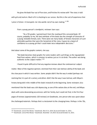 Hufford 60
He gives the book four out of five stars, and finishes his review with “the story is told
with grit and realism. Much of it is shocking to our senses. But this is the sort of experience that
I prize in fiction—it transports me into worlds not of my own making.” 106
From a young person’s standpoint, reviewer Joan says:
“As a 7th grader, I gained much from the reading of this censored book. Of
course, probably to me, the best attribute of this book was the strength of character of
a young relatable female, Julie. There were not many books of female characters of such
admirable qualities that were the heroe(ine) of the story. It gave me a boost of
confidence as a young girl that I could make wise independent decisions.”
And about some of the graphic content, she says
“the book becomes [too] graphic for some readers with such things as the regurgitated
food from wolves, which is common to wolves just as it is to birds. The author was being
authentic to the subject matter.”107
I found it quite difficult to find any negative reviews about the controversial subject
matter. Most of the negative opinions stemmed from their own believe-ability of the book and
the slow pace in which it was written. Some people didn’t like the way it ended (perhaps not
realizing that it is part of a series), and others didn’t like the way it was laid out, with Miyax’s
history being told in the middle of the book instead of at the beginning. Some reviewers also
mentioned that the book was a bit depressing, as one of the wolves dies at the end, and Miyax
deals with some devastating occurrences with her family, but I could not find, in the first four
pages of reviews (approximately 120 reviews) on Goodreads, one person who was upset about
the challenged materials. Perhaps that is a testament to the changing times. Perhaps in the 70s,
106 "Goodreads: Julieof the Woves." Goodreads. March 11, 2014.Accessed October 31, 2015.
107
"Goodreads: Julieof the Woves." Goodreads. November 24,2010. Accessed October 31, 2015.
 