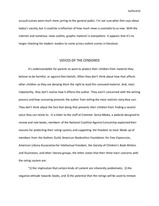 Hufford 61
assault scenes were much more jarring to the general public. I’m not sure what that says about
today’s society, but it could be a reflection of how much news is available to us now. With the
internet and numerous news outlets, graphic material is everywhere. It appears that it’s no
longer shocking for modern readers to come across violent scenes in literature.
VOICES OF THE CENSORED
It’s understandable for parents to want to protect their children from material they
believe to be harmful, or against their beliefs. Often they don’t think about how that affects
other children as they are denying them the right to read this censored material. And, most
importantly, they don’t realize how it affects the author. They aren’t concerned with the writing
process and how censoring prevents the author from telling the most realistic story they can.
They don’t think about the fact that doing that prevents their children from finding a neutral
voice they can relate to. In a letter to the staff at Common Sense Media, a website designed to
review and rate books, members of the National Coalition Against Censorship explained their
reasons for protesting their rating system, and supporting the freedom to read. Made up of
members from the Authors Guild, American Booksellers Foundation for Free Expression,
American Library Association for Intellectual Freedom, the Society of Children’s Book Writers
and Illustrators, and other literary groups, the letter states that their three main concerns with
the rating system are:
“1) the implication that certain kinds of content are inherently problematic, 2) the
negative attitude towards books, and 3) the potential that the ratings will be used to remove
 