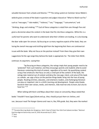 Hufford 62
valuable literature from schools and libraries.”108 The rating system on Common Sense Media’s
website gives a review of the book in question and judges it based on “What to Watch out For,”
such as “messages,” “role models,” “violence,” “sex,” “language,” “consumerism,” and
“drinking, drugs and smoking.”109 Each of these categories is rated from one through five and
given a disclaimer about the content in the book that fits into these categories. While this is a
useful tool for parents who want to understand what their children are reading, it is also leaving
the door wide open for censors. By focusing on so many negative aspects of the book, they are
losing the overall message and instilling right from the beginning that there are controversial
issues with the book. Why not focus on the positive instead? From there they give their own
suggestions for the age range they believe the book is appropriate for. The letter from NCAC,
continues its argument, saying that:
“by focusing on these categories, the ratings imply that young people need to be
‘protected’ from such material, and they encourage parents and students alike to avoid
literature containing this kind of content, regardless of its merit. By quantifying content
using a few emoticons that focus on only a small part of the content of the book, the
ratings take material out of context and deny the message, intent, and value of the book
as a whole…we urge a focus on the positive things books bring into the lives of young
people. Reading enriches, educates, and entertains readers, and challenging literature
can play an important role in a child’s learning and development. People select books
based on their own values, needs, and interests…Kids read not only to learn, but also to
have fun.”110
When talking with Kevin and Maya about their views on censorship, Maya stated that
books “shouldn’t have [ages] blank and up…they should just put them on shelves, and
see…because I read The Hunger Games and I was in, like, fifth grade. But, they were like marked
108 "Parental Warning:Books Are Dangerous. Here's How to Protect Your Kids from SubversiveIdeas."National
Coalition AgainstCensorship.June 22, 2010.Accessed July 27, 2015.
109 Ibid.
110 Ibid.
 