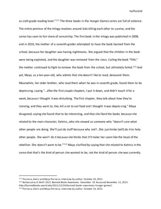 Hufford 63
as sixth grade reading level.”111 The three books in the Hunger Games series are full of violence.
The entire premise of the trilogy revolves around kids killing each other to survive, and the
series has seen its fair share of censorship. The first book in the trilogy was published in 2008,
and in 2010, the mother of a seventh-grader attempted to have the book banned from the
school, because her daughter was having nightmares. She argued that the children in the book
were being exploited, and the daughter was removed from the class. Calling the book “filth,”
the mother continued to fight to remove the book from the school, but ultimately failed.112 And
yet, Maya, as a ten-year-old, who admits that she doesn’t like to read, devoured them.
Meanwhile, her older brother, who read them when he was in seventh grade, found them to be
depressing, saying “…after the first couple chapters, I put it down, and didn’t touch it for a
week, because I thought it was disturbing. The first chapter, they talk about how they’re
starving, and they want to, like, kill a rat to eat food and I thought it was depressing.” Maya
disagreed, saying she found that to be interesting, and that she liked the books because she
related to the main character, Katniss, who she viewed as someone who “doesn’t care what
other people are doing. She’ll just do stuff because why not?...She just kinda [will] do it to help
other people. She won’t do it because she thinks that it’ll make her seem like the head of the
rebellion. She doesn’t want to be.”113 Maya clarified by saying that she related to Katniss in the
sense that that’s the kind of person she wanted to be, not the kind of person she was currently.
111 Porrecca,Kevin and Maya Porrecca.Interview by author. October 10, 2015.
112 Baldassarro,R.Wolf. 2011. Banned Books Awareness. December 24.Accessed November 11, 2015.
http://bannedbooks.world.edu/2011/12/24/banned-books-awareness-hunger-games/.
113 Porrecca,Kevin and Maya Porrecca.Interview by author. October 10, 2015.
 