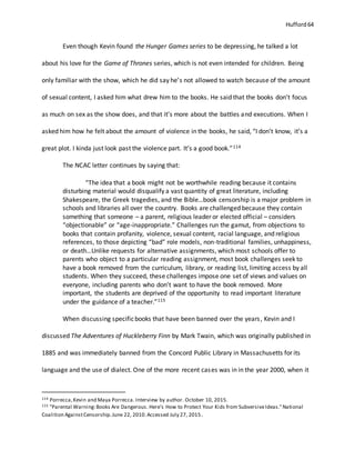 Hufford 64
Even though Kevin found the Hunger Games series to be depressing, he talked a lot
about his love for the Game of Thrones series, which is not even intended for children. Being
only familiar with the show, which he did say he’s not allowed to watch because of the amount
of sexual content, I asked him what drew him to the books. He said that the books don’t focus
as much on sex as the show does, and that it’s more about the battles and executions. When I
asked him how he felt about the amount of violence in the books, he said, “I don’t know, it’s a
great plot. I kinda just look past the violence part. It’s a good book.”114
The NCAC letter continues by saying that:
“The idea that a book might not be worthwhile reading because it contains
disturbing material would disqualify a vast quantity of great literature, including
Shakespeare, the Greek tragedies, and the Bible…book censorship is a major problem in
schools and libraries all over the country. Books are challenged because they contain
something that someone – a parent, religious leader or elected official – considers
“objectionable” or “age-inappropriate.” Challenges run the gamut, from objections to
books that contain profanity, violence, sexual content, racial language, and religious
references, to those depicting “bad” role models, non-traditional families, unhappiness,
or death…Unlike requests for alternative assignments, which most schools offer to
parents who object to a particular reading assignment, most book challenges seek to
have a book removed from the curriculum, library, or reading list, limiting access by all
students. When they succeed, these challenges impose one set of views and values on
everyone, including parents who don’t want to have the book removed. More
important, the students are deprived of the opportunity to read important literature
under the guidance of a teacher.”115
When discussing specificbooks that have been banned over the years, Kevin and I
discussed The Adventures of Huckleberry Finn by Mark Twain, which was originally published in
1885 and was immediately banned from the Concord Public Library in Massachusetts for its
language and the use of dialect. One of the more recent cases was in in the year 2000, when it
114 Porrecca,Kevin and Maya Porrecca. Interview by author. October 10, 2015.
115 "Parental Warning:Books Are Dangerous. Here's How to Protect Your Kids from SubversiveIdeas."National
Coalition AgainstCensorship.June 22, 2010.Accessed July 27, 2015.
 