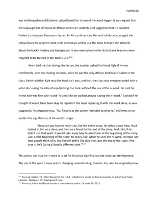 Hufford 65
was challenged in an Oklahoma school board for its use of the word nigger. It was argued that
the language was offensive to African American students and suggested that it should be
limited to advanced literature classes. An African American Harvard scholar encouraged the
school board to keep the book in its curriculum and to use the book to teach the students
about the book’s history and background. It was maintained in the district and teachers were
required to be trained in the book’s use.116
Kevin told me that during the lesson, the teacher asked his friend, Kyle if he was
comfortable with the reading material, since he was the only African American student in the
class. Kevin said that Kyle read the book as it was, and that the class was even presented with a
video discussing the idea of republishing the book without the use of the n-word. He said his
friend Kyle was fine with it and “it’s not like we walked around saying the N-word.” I asked if he
thought it would have been okay to republish the book replacing it with the word slave, as was
suggested. His response was, “No. Read it as the author intended to write it,” and went on to
explain the significance of the word’s usage:
“Because you have to really see, like the entire story, he talked about how, Huck
looked at Jim as a slave, and then as a friend by the end of the story. And, like, if he
didn’t use that word, it would take away how his mind was at the beginning of the story.
Like, at the beginning of the story, he really, like, when he uses the N-word, it shows just
how people think of it, and like Jim didn’t like slap him…but the end of the story, if he
says it, he’s [using a] totally different tone.”117
This points out that the n-word is used for historical significance and character development.
The use of the word shows Huck’s changing understanding towards Jim, who he originally knew
116 Forestel, Herbert N. 2002.Banned in the U.S.A.: A Reference Guide to Book Censorship in School and Public
Libraries. Westport, CT: Greenwood Press.
117 Porrecca,Kevin and Maya Porrecca.Interview by author. October 10, 2015.
 