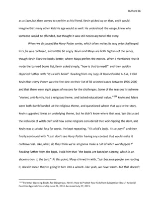 Hufford 66
as a slave, but then comes to see him as his friend. Kevin picked up on that, and I would
imagine that many other kids his age would as well. He understood the usage, knew why
someone would be offended, but thought it was still necessary to tell the story.
When we discussed the Harry Potter series, which often makes its way onto challenged
lists, he was confused, and a little bit angry. Kevin and Maya are both big fans of the series,
though Kevin likes the books better, where Maya prefers the movies. When I mentioned that it
made the banned books list, Kevin asked simply, “how is that banned?” and then quickly
objected further with “it’s a kid’s book!” Reading from my copy of Banned in the U.S.A., I told
Kevin that Harry Potter was the first one on their list of 50 selected cases between 1996-2000
and that there were eight pages of reasons for the challenges. Some of the reasons listed were
“violent, anti-family, had a religious theme, and lacked educational value.”118
Kevin and Maya
were both dumbfounded at the religious theme, and questioned where that was in the story.
Kevin suggested it was an underlying theme, but he didn’t know where that was. We discussed
the inclusion of witch craft and how some religions considered that worshipping the devil, and
Kevin was at a total loss for words. He kept repeating, “it’s a kid’s book. It’s a story!” and then
finally continued with “I just don’t see Harry Potter having any content that would make it
controversial. Like, what, do they think we’re all gonna make a cult of witch worshippers?”
Reading further from the book, I told him that “the books are based on sorcery, which is an
abomination to the Lord.” At this point, Maya chimed in with, “just because people are reading
it, doesn’t mean they’re going to turn into a wizard…like yeah, we have wands, but that doesn’t
118 "Parental Warning:Books Are Dangerous. Here's How to Protect Your Kids from SubversiveIdeas."National
Coalition AgainstCensorship.June 22, 2010.Accessed July 27, 2015.
 