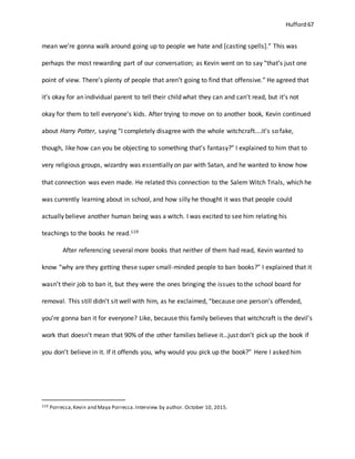 Hufford 67
mean we’re gonna walk around going up to people we hate and [casting spells].” This was
perhaps the most rewarding part of our conversation; as Kevin went on to say “that’s just one
point of view. There’s plenty of people that aren’t going to find that offensive.” He agreed that
it’s okay for an individual parent to tell their child what they can and can’t read, but it’s not
okay for them to tell everyone’s kids. After trying to move on to another book, Kevin continued
about Harry Potter, saying “I completely disagree with the whole witchcraft….it’s so fake,
though, like how can you be objecting to something that’s fantasy?” I explained to him that to
very religious groups, wizardry was essentially on par with Satan, and he wanted to know how
that connection was even made. He related this connection to the Salem Witch Trials, which he
was currently learning about in school, and how silly he thought it was that people could
actually believe another human being was a witch. I was excited to see him relating his
teachings to the books he read.119
After referencing several more books that neither of them had read, Kevin wanted to
know “why are they getting these super small-minded people to ban books?” I explained that it
wasn’t their job to ban it, but they were the ones bringing the issues to the school board for
removal. This still didn’t sit well with him, as he exclaimed, “because one person’s offended,
you’re gonna ban it for everyone? Like, because this family believes that witchcraft is the devil’s
work that doesn’t mean that 90% of the other families believe it…just don’t pick up the book if
you don’t believe in it. If it offends you, why would you pick up the book?” Here I asked him
119 Porrecca,Kevin and Maya Porrecca.Interview by author. October 10, 2015.
 