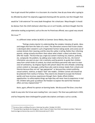 Hufford 68
how to get around that problem in a classroom. As a teacher, how do you know who is going to
be offended by what? He originally suggested checking with the parents, but then thought that
would be “a bit extensive” for every book throughout the school year. Maya thought it should
be obvious from the child’s behavior what they can or can’t handle, and Kevin thought that the
alternative reading assignment, such as the one his friend was offered, was a good way around
the issue.120
In a different letter written by NCAC to Common Sense Media, they state:
“Ratings create a barrier to understanding the complex interplay of words, ideas
and images that form the fabric of a novel. The alternative universe that fiction creates
is destroyed when viewed in such a fragmented fashion: taking words and scenes out of
context distorts their meaning and the story the author is telling. Rather than informing
parents, ratings actually misinform them about what a book is about and what it may
offer the reader. The fact that you single out content involving sex, violence, profanity,
etc. compounds the problem, by adding value-laden criteria to the mix…the kind of
information you post on your site is routinely used by parents to guide their children
away from certain kinds of content, by school and library personnel who want to steer
clear of controversy, by religious figures who preach about the evils of books containing
certain content or messages, and by those who seek to remove books from schools and
libraries because they are not “age appropriate” or because they contain profanity,
sexual content, violence, or depict “bad” role models…Children cannot and should not
be protected from reality or fantasy. They need to be allowed to escape into fictional
worlds and have vicarious experiences through them. Books afford children
opportunities to safely explore things we hope they will never have to experience in real
life. Children who grow up without the freedom to explore the world that literature
offers are truly impoverished.”121
Kevin, again, offered his opinion on banning books. We discussed The Giver, since that
made its way onto the list we were reading from. Lois Lowry’s The Giver was published in 1993,
and has frequently been challenged for graphic descriptions and topics such as suicide,
120 Porrecca,Kevin and Maya Porrecca.Interview by author. October 10, 2015.
121 "Parental Warning:Books Are Dangerous. Here's How to Protect Your Kids from SubversiveIdeas."National
Coalition AgainstCensorship.June 22, 2010.Accessed July 27, 2015.
 