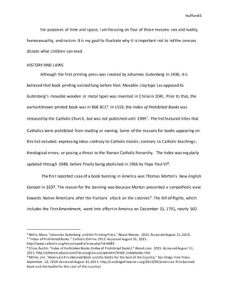 Hufford 6
For purposes of time and space, I am focusing on four of those reasons: sex and nudity,
homosexuality, and racism. It is my goal to illustrate why it is important not to let the censors
dictate what children can read.
HISTORY AND LAWS
Although the first printing press was created by Johannes Gutenberg in 1436, it is
believed that book printing existed long before that. Movable clay type (as opposed to
Gutenberg’s movable wooden or metal type) was invented in China in 1041. Prior to that, the
earliest known printed book was in 868 BCE6. In 1559, the Index of Prohibited Books was
released by the Catholic Church, but was not published until 19097. The list featured titles that
Catholics were prohibited from reading or owning. Some of the reasons for books appearing on
this list included: expressing ideas contrary to Catholic morals; contrary to Catholic teachings;
theological errors; or posing a threat to the Roman Catholic hierarchy. The Index was regularly
updated through 1948, before finally being abolished in 1966 by Pope Paul VI8.
The first reported case of a book banning in America was Thomas Morton’s New English
Canaan in 1637. The reason for the banning was because Morton presented a sympathetic view
towards Native Americans after the Puritans’ attack on the colonies9. The Bill of Rights, which
includes the First Amendment, went into effect in America on December 15, 1791, nearly 160
6 Bellis,Mary."Johannes Gutenberg and the PrintingPress."About Money. 2015.Accessed August 31,2015.
7 "Index of Prohibited Books." Catholic Online.2015.Accessed August 31, 2015.
http://www.catholic.org/encyclopedia/view.php?id=6083.
8 Cline,Austin. "Index of Forbidden Books (Index of Prohibited Books)." About.com. 2015. Accessed August 31,
2015.http://atheism.about.com/library/glossary/western/bldef_indexbooks.htm
9 Miller,Jim. "America’s FirstBanned Book and the Battle for the Soul of the Country." San Diego Free Press.
September 22, 2014.Accessed August 31,2015. http://sandiegofreepress.org/2014/09/americas -first-banned-
book-and-the-battle-for-the-soul-of-the-country/
 