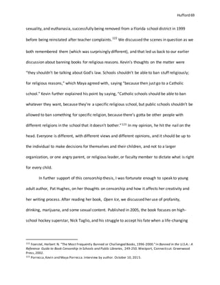 Hufford 69
sexuality, and euthanasia, successfully being removed from a Florida school district in 1999
before being reinstated after teacher complaints.122
We discussed the scenes in question as we
both remembered them (which was surprisingly different), and that led us back to our earlier
discussion about banning books for religious reasons. Kevin’s thoughts on the matter were
“they shouldn’t be talking about God’s law. Schools shouldn’t be able to ban stuff religiously;
for religious reasons,” which Maya agreed with, saying “because then just go to a Catholic
school.” Kevin further explained his point by saying, “Catholic schools should be able to ban
whatever they want, because they’re a specific religious school, but public schools shouldn’t be
allowed to ban something for specific religion, because there’s gotta be other people with
different religions in the school that it doesn’t bother.”123 In my opinion, he hit the nail on the
head. Everyone is different, with different views and different opinions, and it should be up to
the individual to make decisions for themselves and their children, and not to a larger
organization, or one angry parent, or religious leader, or faculty member to dictate what is right
for every child.
In further support of this censorship thesis, I was fortunate enough to speak to young
adult author, Pat Hughes, on her thoughts on censorship and how it affects her creativity and
her writing process. After reading her book, Open Ice, we discussed her use of profanity,
drinking, marijuana, and some sexual content. Published in 2005, the book focuses on high-
school hockey superstar, Nick Taglio, and his struggle to accept his fate when a life-changing
122 Foerstel, Herbert N. "The Most Frequently Banned or Challenged Books, 1996-2000."In Banned in the U.S.A.: A
Reference Guide to Book Censorship in Schools and Public Libraries, 249-250.Westport, Connecticut: Greenwood
Press,2002.
123 Porrecca,Kevin and Maya Porrecca.Interview by author. October 10, 2015.
 
