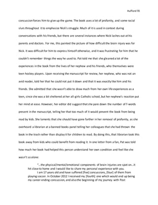 Hufford 70
concussion forces him to give up the game. The book uses a lot of profanity, and some racial
slurs throughout it to emphasize Nick’s struggle. Much of it is used in context during
conversations with his friends, but there are several instances where Nick lashes out at his
parents and doctors. For me, this painted the picture of how difficult the brain injury was for
Nick. It was difficult for him to express himself otherwise, and it was frustrating for him that he
couldn’t remember things the way he used to. Pat told me that she gleaned a lot of the
experiences in the book from the lives of her nephew and his friends, who themselves were
teen hockey players. Upon receiving the manuscript for review, her nephew, who was not an
avid reader, told her that he could not put it down and that it was exactly like him and his
friends. She admitted that she wasn’t able to draw much from her own life experiences as a
teen, since she was a bit sheltered at her all-girls Catholic school, but her nephew’s reaction put
her mind at ease. However, her editor did suggest that she pare down the number of f-words
present in the manuscript, telling her that too much of it would prevent the book from being
read by kids. She laments that she should have gone farther in her removal of profanity, as she
overheard a librarian at a banned books panel telling her colleagues that she had thrown the
book in the trash rather than display it for children to read. By doing this, that librarian took this
book away from kids who could benefit from reading it. In one letter from a fan, Pat was told
how much her book had helped this person understand her own condition and feel like she
wasn’t so alone:
“…the physical/mental/emotional components of brain injuries are spot on…it
hit close to home and I would like to share my personal experience with you.
I am 17 years old and have suffered [five] concussions, [four] of them from
playing soccer. In October 2012 I received my [fourth] one which would end up being
my career ending concussion, and also the beginning of my journey with Post
 