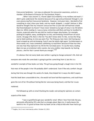 Hufford 71
Concussion Syndrome. I am now an advocate for concussion awareness, and am a
member of the Board of Director for The Knockout Project…
…When I was around 11, I found [Open Ice] randomly in my mailbox and read it. I
didn’t quite understand the storyline because of my age and just breezed through it, not
even processing Post Concussion Syndrome. However, [six] years later, I decided to find
something to read, chose your book, and my mouth dropped…I couldn’t believe it. Who
would’ve thought that my innocent concussion-free 11 year-old self had read a book
that foreshadowed my future? I have never related to any type of story in my life before
Open Ice. While reading it, I saw so many similarities with Nick and how he handled his
injuries, especially when he was told he could no longer play hockey. For example,
packing his trophies away, avoiding the ice rink, and removing himself from all social
events. On page 270, there is the line ‘You don’t know what it’s like…to lose the thing
you’ve beek working at since you were five. The thing you love most. And having your
head screwed up and not knowing if you’ll ever be totally right again.’ As bittersweet as
those words are, it was somewhat comforting to read them because of how true they
are now how they represent my life for the last [two] years. To say the least, reading
Open Ice was an emotional roller coaster, but also another step towards my healing
process…And for that I cannot thank you enough.”124
It’s obvious that not every book ever written is going to change someone’s life. And not
everyone who reads the same book is going to get the same thing from it, but this is a
wonderful example of how books can help. This girl was going through a tough time in her life
that most of the people in her life probably didn’t understand. Even if the only comfort she got
during that time was through the words of a book, they helped her in ways she didn’t expect.
Had this book been unavailable to her, she would not have had that experience, and could have
gone the rest of her life without feeling like her voice was being heard, and that her issues
mattered.
Pat followed up with an email thanking the reader and asking her opinions on certain
aspects of the book:
“I was so gratified to get your wonderful email. When I hear from kids like you,
personally affected by PCS, who feel so strongly about Open Ice, it really means the
world to me. It’s great to know that my book can be a help to kids who have had to go
124 Hughes, Pat. E-mail interview by author. October 22, 2015.
 