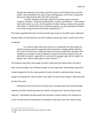 Hufford 72
through that experience, but it does seemthat you’ve seen the light at the end of the
tunnel. I feel so honored to be a part of your healing process, and I think it’s awesome
that you’re advocating for other kids with concussion!...
…I’ve often wondered if the book would have reached a larger, and more
receptive, audience – especially among teachers, coaches, and librarians – if the content
hadn’t been quite so, er, raw…So the question I’ve been asking, in advance of a possible
new edition, is: Should there be less drinking, marijuana, sex, and swearing in the book?
Or are those things essential to the book’s authenticity?.”125
The reader responded that when she first read the book at age 11, she didn’t quite understand
the parts about sex and marijuana, but after reading it several years later, it made more sense,
saying that:
“as a senior in high school now and even as a sophomore like Nick, drugs and
alcohol are always present, especially in the environment amongst athletes after big
wins. Even the swearing, as simple of a detail as it may be, made Nick’s character more
relatable as a teenager, as well as helped me realize his frustration towards life as he
dealt with his injuries. I agree that it is not meant for younger ages, but for readers my
age the ‘raw’ content makes Open Ice more realistic.”126
The response shows that, even though she didn’t understand the content when she read it
when she was younger, she still liked it enough to read it again later. And reading it again later
is what changed her life. She simply ignored the parts she didn’t understand when she was
younger and enjoyed the story for what it was, which my research has shown, is what most kids
do when they read.
Pat believes that if she had self-censored more, her book would have reached a larger
audience, but that it would have been less realistic. Her goal was to “present things as they
really are,” and believes the book would not have been as honest without the controversial
scenes. Her own personal observations of teenagers at that age is that “the f-word is pretty
125 Hughes, Pat. E-mail interview by author. October 22, 2015
126 Ibid.
 