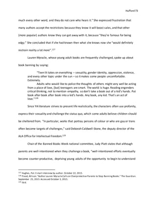 Hufford 73
much every other word, and they do not care who hears it.” She expressed frustration that
many authors accept the restrictions because they know it will boost sales, and that other
(more popular) authors know they can get away with it, because “they’re famous for being
edgy.” She concluded that if she had known then what she knows now she “would definitely
restrain reality a lot more”.127
Lauren Myracle, whose young adult books are frequently challenged, spoke up about
book banning by saying:
“Teen lit takes on everything – sexuality, gender identity, oppression, violence,
and every other topic under the sun – so it makes some people uncomfortable.
Extremely.
Adults who would like to police the thoughts of others might very well be acting
from a place of love, [but] teenagers are smart. The world is huge. Reading engenders
critical thinking, not to mention empathy, so don’t take a book out of a kid’s hands. Put
book after book after book into a kid’s hands. Any book, any kid. That’s an act of
love.”128
Since YA literature strives to present life realistically, the characters often use profanity,
express their sexuality and challenge the status quo, which some adults believe children should
be sheltered from. “In particular, works that portray persons of colour or who are gay or trans
often become targets of challenges,” said Deborah Caldwell-Stone, the deputy director of the
ALA Office for Intellectual Freedom.129
Chair of the Banned Books Week national committee, Judy Platt states that although
parents are well-intentioned when they challenge a book, “well-intentioned efforts eventually
become counter-productive, depriving young adults of the opportunity to begin to understand
127 Hughes, Pat. E-mail interview by author. October 22, 2015.
128 Flood, Allison."Author Lauren MyracleCallson Overprotective Parents to Stop BanningBooks." The Guardian.
September 25, 2015.Accessed October 3, 2015.
129 Ibid.
 