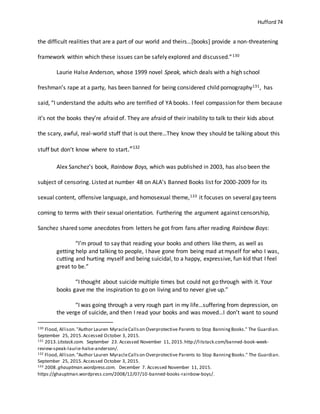 Hufford 74
the difficult realities that are a part of our world and theirs…[books] provide a non-threatening
framework within which these issues can be safely explored and discussed.”130
Laurie Halse Anderson, whose 1999 novel Speak, which deals with a high school
freshman’s rape at a party, has been banned for being considered child pornography131, has
said, “I understand the adults who are terrified of YA books. I feel compassion for them because
it’s not the books they’re afraid of. They are afraid of their inability to talk to their kids about
the scary, awful, real-world stuff that is out there…They know they should be talking about this
stuff but don’t know where to start.”132
Alex Sanchez’s book, Rainbow Boys, which was published in 2003, has also been the
subject of censoring. Listed at number 48 on ALA’s Banned Books list for 2000-2009 for its
sexual content, offensive language, and homosexual theme,133 it focuses on several gay teens
coming to terms with their sexual orientation. Furthering the argument against censorship,
Sanchez shared some anecdotes from letters he got from fans after reading Rainbow Boys:
“I’m proud to say that reading your books and others like them, as well as
getting help and talking to people, I have gone from being mad at myself for who I was,
cutting and hurting myself and being suicidal, to a happy, expressive, fun kid that I feel
great to be.”
“I thought about suicide multiple times but could not go through with it. Your
books gave me the inspiration to go on living and to never give up.”
“I was going through a very rough part in my life…suffering from depression, on
the verge of suicide, and then I read your books and was moved…I don’t want to sound
130 Flood, Allison."Author Lauren MyracleCallson Overprotective Parents to Stop BanningBooks." The Guardian.
September 25, 2015.Accessed October 3, 2015.
131 2013.Litstack.com. September 23. Accessed November 11, 2015.http://litstack.com/banned-book-week-
review-speak-laurie-halse-anderson/.
132 Flood, Allison."Author Lauren MyracleCallson Overprotective Parents to Stop BanningBooks." The Guardian.
September 25, 2015.Accessed October 3, 2015.
133 2008.ghauptman.wordpress.com. December 7. Accessed November 11, 2015.
https://ghauptman.wordpress.com/2008/12/07/10-banned-books-rainbow-boys/.
 