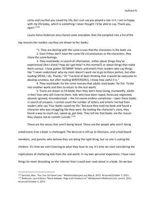 Hufford 75
corny and say that you saved my life, but I can say you played a role in it. I am so happy
with my life today, which is something I never thought I’d be able to say. Thank you,
again.”134
Laurie Halse Anderson also shared some anecdotes that she compiled into a list of the
top reasons her readers say they are drawn to her books:
“1. They are dealing with the same issues that the characters in the book are.
2. Even if they don’t have the same life circumstances as the characters, they
share the same feelings.
3. They read books in search of information; either about things they’ve
experienced (Am I alone? How do I get help? Is this normal?) or about things that make
them curious. I have gotten SO MANY letters and emails from readers who say things
like “I never understood why my mom doesn’t want me to go to these parties, but after
reading SPEAK, I do. Thanks.” Or “I’ve kind of been thinking that it would be awesome to
develop anorexia, but after reading WINTERGIRLS, I know how awful it is.”
4. They read books for the same reasons that adults read books: for fun. To dip
into another world and then to return to the real world.
5. Teens are drawn to YA books then they don’t have loving, trustworthy adults
in their lives who will listen to them. Kids who have been raped, harassed, neglected,
abused, ignored, misunderstood – the list seems endless sometimes – open these books
in search of answers. I cannot count the number of letters and emails I’ve had from
readers who say ‘Your books saved my life.’ Because they read my book and found a
character who was struggling like they were. By reading the character’s story, they
found a way to reach out, speak up, get help. They tell me that books are the reason
they choose not to commit suicide.”135
These are the voices that aren’t being heard. These are the people who aren’t being
asked every time a book is challenged. The decision is left up to librarians, and school board
members, and parents who believe they are doing the right thing, but no one is asking the
children. It’s time we start listening to what they have to say. It’s time we start considering the
implications of sheltering kids from the real world. In my own personal experience, I have seen
things far more disturbing on the internet than I could ever read about in a book. Do we ban
134 Sanchez, Alex. "You Too Can Save Lives." Makeitsafeproject.org.May 6, 2015. Accessed October 3, 2015.
135 Anderson, LaurieHalse."Stuck between Rage and Compassion."Madwomanintheforest.com. June 6, 2011.
Accessed October 3, 2015.
 