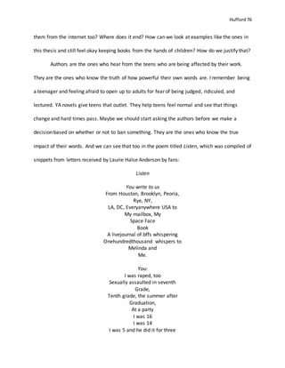 Hufford 76
them from the internet too? Where does it end? How can we look at examples like the ones in
this thesis and still feel okay keeping books from the hands of children? How do we justify that?
Authors are the ones who hear from the teens who are being affected by their work.
They are the ones who know the truth of how powerful their own words are. I remember being
a teenager and feeling afraid to open up to adults for fear of being judged, ridiculed, and
lectured. YA novels give teens that outlet. They help teens feel normal and see that things
change and hard times pass. Maybe we should start asking the authors before we make a
decision based on whether or not to ban something. They are the ones who know the true
impact of their words. And we can see that too in the poem titled Listen, which was compiled of
snippets from letters received by Laurie Halse Anderson by fans:
Listen
You write to us
From Houston, Brooklyn, Peoria,
Rye, NY,
LA, DC, Everyanywhere USA to
My mailbox, My
Space Face
Book
A livejournal of bffs whispering
Onehundredthousand whispers to
Melinda and
Me.
You:
I was raped, too
Sexually assaulted in seventh
Grade,
Tenth grade, the summer after
Graduation,
At a party
I was 16
I was 14
I was 5 and he did it for three
 