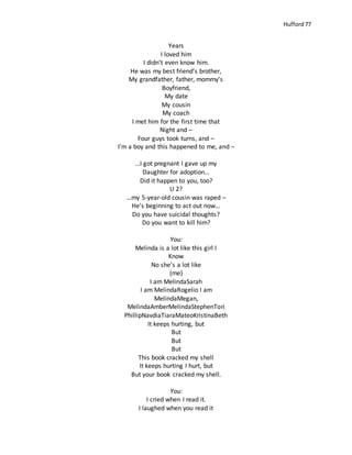 Hufford 77
Years
I loved him
I didn’t even know him.
He was my best friend’s brother,
My grandfather, father, mommy’s
Boyfriend,
My date
My cousin
My coach
I met him for the first time that
Night and –
Four guys took turns, and –
I’m a boy and this happened to me, and –
…I got pregnant I gave up my
Daughter for adoption…
Did it happen to you, too?
U 2?
…my 5-year-old cousin was raped –
He’s beginning to act out now…
Do you have suicidal thoughts?
Do you want to kill him?
You:
Melinda is a lot like this girl I
Know
No she’s a lot like
(me)
I am MelindaSarah
I am MelindaRogelio I am
MelindaMegan,
MelindaAmberMelindaStephenTori
PhillipNavdiaTiaraMateoKristinaBeth
It keeps hurting, but
But
But
But
This book cracked my shell
It keeps hurting I hurt, but
But your book cracked my shell.
You:
I cried when I read it.
I laughed when you read it
 