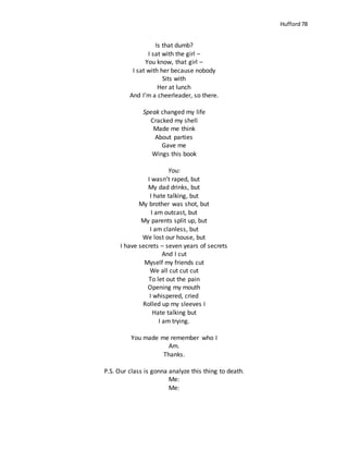 Hufford 78
Is that dumb?
I sat with the girl –
You know, that girl –
I sat with her because nobody
Sits with
Her at lunch
And I’m a cheerleader, so there.
Speak changed my life
Cracked my shell
Made me think
About parties
Gave me
Wings this book
You:
I wasn’t raped, but
My dad drinks, but
I hate talking, but
My brother was shot, but
I am outcast, but
My parents split up, but
I am clanless, but
We lost our house, but
I have secrets – seven years of secrets
And I cut
Myself my friends cut
We all cut cut cut
To let out the pain
Opening my mouth
I whispered, cried
Rolled up my sleeves I
Hate talking but
I am trying.
You made me remember who I
Am.
Thanks.
P.S. Our class is gonna analyze this thing to death.
Me:
Me:
 