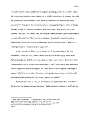 Hufford 7
years after Morton’s book was banned. It was put in place to guarantee the country’s citizens
the freedom to practice their own religion and to rally for social change. It also gave the media
the right to write about what they chose, which included criticisms of the United States
government10. Throughout the nineteenth-century, various political figures rallied to change
the laws. Despite this, less than twelve First Amendment cases were brought before the
Supreme Court until 1889. At that time, one lobbyist, Anthony Comstock, persuaded Congress
to pass the Comstock Law. The Comstock Law targeted those publishing and circulating
obscenity through the mail. This included anything related to contraception or abortion, or
anything considered “obscene, lewd, or lascivious”11.
In 1919, the case of Schenck v U.S., brought our first real exception to the First
Amendment. During this case, Charles Schenck was accused of encouraging World War I
draftees to dodge the draft. From this, U.S. Supreme Court Justice Holmes determined that if
“words used are used in such circumstances and are of such a nature as to create a clear and
present danger that they will bring about the substantive evils that Congress has the right to
prevent.” What this means is that if someone challenges the government, or interferes with
official government business, his right to free speech is not upheld.12
Nearly 40 years later, in 1957, we got the second exception to the First Amendment –
the obscenity law that was discussed previously that brought us the Roth test. And finally, in
10 "About the FirstAmendment." FirstAmendment Center. Accessed July 1, 2015.
http://www.firstamendmentcenter.org/about-the-first-amendment.
11 “FirstAmendment Timeline.” FirstAmendment Center. Accessed July 1, 2015.
http://www.firstamendmentcenter.org/about-the-first-amendment
12 Ibid.
 