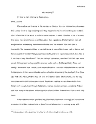 Hufford 79
Me: weeping136
It’s time to start listening to these voices.
CONCLUSION
After reading and listening to the opinions of children, it’s more obvious to me than ever
that society needs to stop censoring what they may or may not read. Considering the fact that
most information in the world is available on the internet, it seems ridiculous to me to assume
that books have any influence on children, other than a good one. Sheltering them from all
things horrible and keeping them from viewpoints that are different from their own is
impossible. The youngest children in my study knew of some of the issues, such as divorce and
homosexuality. If children that young are aware of it, and have experiences with it, then how is
it possible to keep them from it? They are seeing it somewhere, whether it’s in their own home
or not. If the censors had successfully removed books such as And Tango Makes Three and
Daddy’s Roommate from shelves, Alice may not have had a valuable tool to help her accept her
lesbian cousin. If there weren’t books such as Julie of the Wolves and The Absolutely True Diary
of a Part-Time Indian, children may not have ever learned about other cultures, and the way
minorities are treated in their own country. Sometimes, reading passed-down stories from
history isn’t enough. Even through fictionalized stories, children can learn something. And we
saw from many of the reviews and the opinions of the children that they take from it what they
need.
If the First Amendment prohibits the government itself from banning published content,
then what right does a parent have to do so? I don’t believe there is anything wrong with
136 Anderson, LaurieHalse.Speak. New York, New York: R. R. Donnelley & Sons Company, 1999.
 