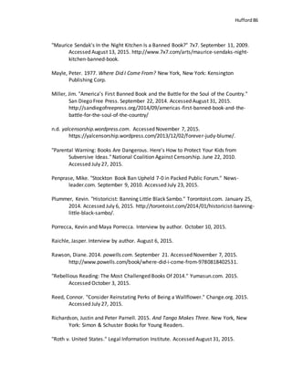 Hufford 86
"Maurice Sendak's In the Night Kitchen Is a Banned Book?" 7x7. September 11, 2009.
Accessed August 13, 2015. http://www.7x7.com/arts/maurice-sendaks-night-
kitchen-banned-book.
Mayle, Peter. 1977. Where Did I Come From? New York, New York: Kensington
Publishing Corp.
Miller, Jim. "America’s First Banned Book and the Battle for the Soul of the Country."
San Diego Free Press. September 22, 2014. Accessed August 31, 2015.
http://sandiegofreepress.org/2014/09/americas-first-banned-book-and-the-
battle-for-the-soul-of-the-country/
n.d. yalcensorship.wordpress.com. Accessed November 7, 2015.
https://yalcensorship.wordpress.com/2013/12/02/forever-judy-blume/.
"Parental Warning: Books Are Dangerous. Here's How to Protect Your Kids from
Subversive Ideas." National Coalition Against Censorship. June 22, 2010.
Accessed July 27, 2015.
Penprase, Mike. "Stockton Book Ban Upheld 7-0 in Packed Public Forum." News-
leader.com. September 9, 2010. Accessed July 23, 2015.
Plummer, Kevin. "Historicist: Banning Little Black Sambo." Torontoist.com. January 25,
2014. Accessed July 6, 2015. http://torontoist.com/2014/01/historicist-banning-
little-black-sambo/.
Porrecca, Kevin and Maya Porrecca. Interview by author. October 10, 2015.
Raichle, Jasper. Interview by author. August 6, 2015.
Rawson, Diane. 2014. powells.com. September 21. Accessed November 7, 2015.
http://www.powells.com/book/where-did-i-come-from-9780818402531.
"Rebellious Reading: The Most Challenged Books Of 2014." Yumasun.com. 2015.
Accessed October 3, 2015.
Reed, Connor. "Consider Reinstating Perks of Being a Wallflower." Change.org. 2015.
Accessed July 27, 2015.
Richardson, Justin and Peter Parnell. 2015. And Tango Makes Three. New York, New
York: Simon & Schuster Books for Young Readers.
"Roth v. United States." Legal Information Institute. Accessed August 31, 2015.
 