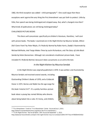 Hufford 8
1982, the third exception was added – child pornography13. One could argue that these
exceptions went against the very thing the First Amendment was put forth to protect. Little by
little, free speech was being challenged and stripped away. But, what’s changed since then?
What kinds of publications are still being challenged today?
CHALLENGED PICTURE BOOKS
This thesis will concentrate specifically on children’s literature, therefore, I will start
with picture books. The books I examined are In the Night Kitchen by Maurice Sendak, Where
Did I Come From? by Peter Mayle, It’s Perfectly Normal by Robie Harris, Daddy’s Roommate by
Michael Willhoite, And Tango Makes Three by Justin Richardson, and The Story of Little Black
Sambo by Helen Bannerman. Although not considered a traditional picture book, I have
included It’s Perfectly Normal, because it does use pictures as an aid to the text.
In the Night Kitchen by Maurice Sendak
In the Night Kitchen was originally published in 1970. It was written and illustrated by
Maurice Sendak and received several awards, including
Outstanding Children’s Books of 1970, and a Caldecott
Honor in 1971. Barnes and Noble has the age range for
this book listed at 3-614. It’s a pretty harmless picture
book about a young boy named Mickey who dreams
about being baked into a cake. It’s funny, and childish,
13 “FirstAmendment Timeline." FirstAmendment Center. Accessed July 1, 2015.
http://www.firstamendmentcenter.org/about-the-first-amendment.).
14 “In the Night Kitchen." Barnes & Noble. 1997.Accessed September 1, 2015.
http://www.barnesandnoble.com/w/in-the-night-kitchen-maurice-sendak/1100417977?ean=9780064434362
 
