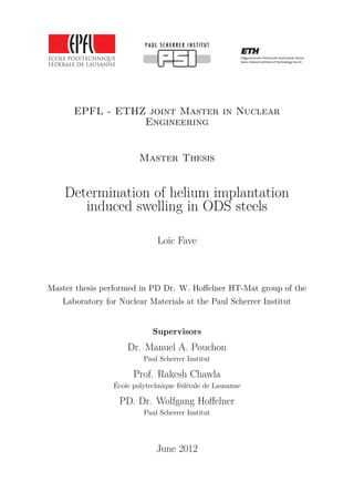 EPFL - ETHZ joint Master in Nuclear
Engineering
Master Thesis
Determination of helium implantation
induced swelling in ODS steels
Loïc Fave
Master thesis performed in PD Dr. W. Hoﬀelner HT-Mat group of the
Laboratory for Nuclear Materials at the Paul Scherrer Institut
Supervisors
Dr. Manuel A. Pouchon
Paul Scherrer Institut
Prof. Rakesh Chawla
École polytechnique fédérale de Lausanne
PD. Dr. Wolfgang Hoﬀelner
Paul Scherrer Institut
June 2012
 