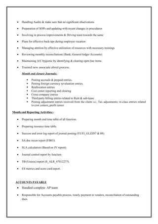 • Handling Audits & make sure that no significant observations
• Preparation of SOPs and updating with recent changes in procedures
• Involving in process improvements & Driving team towards the same
• Plans for effective back-ups during employee vacation
• Managing attrition by effective utilization of resources with necessary trainings
• Reviewing monthly reconciliations (Bank, General ledger Accounts)
• Maintaining A/C hygienic by identifying & clearing open line items.
• Trained new associate about process.
Month end closure Journals:
 Posting accruals & prepaid entries.
 Posting foreign currency revaluation entries.
 Reallocation entries
 Cost center reporting and clearing
 Cross company entries
 Third party billing entries related to Rent & sub-lease
 Posting adjustment entries received from the client i.e., Tax adjustments; re-class entries related
to cost centers, profit center
Month end Reporting Activities:-
• Preparing month end time table of all function.
• Preparing resource time table.
• Success and error log report of journal posting (YUFI_GLZZ07 & 08).
• SA doc recon report (FB03).
• SLA calculation (Based on JV report).
• Journal control report by function.
• TB (Unirex) report (S_ALR_87012277).
• ES metrics and score card report.
ACCOUNTS PAYABLE
• Handled complete AP team
• Responsible for Accounts payable process, timely payment to vendors, reconciliation of outstanding
dues.
 