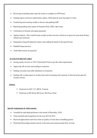 • Reviewing of pending status report & ensure to complete on FIFO basis.
• Sending report on Invoice authorization, Query, Hold report & issue log report to client.
• Conducting team meeting weekly to discuss and updating SOP.
• Reporting pending status report on Payment block, SPGL open items.
• Verification of Journals and urgent payments.
• Ageing Analysis- This would be done weekly on those invoices which are in query for more than 60 days
without any resolution
• Preparation of payroll deduction entries and sending the details to the payroll team
• Handled Expact process.
• Audit Observations for payment.
ACCOUNTS RECEIVABLE
• Issuing sundry invoices as TAT (Turnaround Time) as per the client requirements.
• Approving AR invoices and sending to customers.
• Sending Accounts receivable statements to Customers.
• Sending AR overdue report on weekly basis and set meeting with customer to find out action plan for
overdue invoice.
TOOLS
 Proficient in SAP 7.1V, BPCS, Trintech.
 Proficient in MS Word, MS Excel, MS Power Point
Special Assignments & Achievements:
• Awarded for individual performer in the month of December, 2010.
• Team awarded and recognitions for the year 2013 & 2014.
• Received appreciation mail from client on quality of work done in handling queries.
• Performed Knowledge transfer activity to the team and ensured smooth flow of work.
 