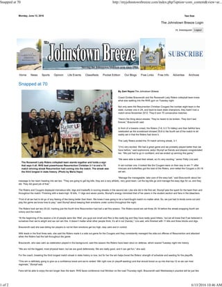 Monday, June 13, 2016 Text Size
The Johnstown Breeze Login
Hi, breezeguest
The Roosevelt Lady Riders volleyball team stands together and holds a sign
that says it all. RHS beat powerhouse Resurrection Christian 3-1 to end a 70
match winning streak Resurrection had coming into the match. The streak was
the third longest in state history. (Photo by Maria Hays)
Snapped at 70
By Zant Reyez/The Johnstown Breeze
Coach Emilee Braunsroth and the Roosevelt Lady Riders volleyball team knew
what was walking into the RHS gym on Tuesday night.
Not only were the Resurrection Christian Cougars the number eight team in the
state, number one in 2A, and back-to-back state champions, they hadn’t lost a
match since November 2012. They’d won 70 consecutive matches.
“Here’s the thing about streaks: They’re meant to be broken. They don’t last
forever,” Braunsroth said.
In front of a livewire crowd, the Riders (7-6, 5-3 Tri-Valley) and their faithful fans
celebrated as the scoreboard showed 25-9 in the fourth set of the match to let
reality set in that the Riders had done it.
The Lady Riders ended the 70 match winning streak, 3-1.
“(I’m) very excited. We had a great game and we probably played better than we
have before,” said sophomore Jadyn Stumpf as friends and players congratulated
her. “We just had to go in confident, and we ended up winning this game.”
“We were able to beat their streak, so it’s very exciting,” senior Patty Lira said.
In set number one, it looked like the Cougars were on their way to win 71 after
miscues and butterflies got the best of the Riders, and netted the Cougars a 25-19
set win.
“Manage the manageable, take care of the easy ball,” said Braunsroth about her
message to her team heading into set two. “They are going to get big kills, they are a very athletic, very good team. Let the big kills go and manage the easy digs for us, and they
did. They did good job of that.”
The Riders and Cougars displayed marvelous kills, digs and tradeoffs in scoring streaks in the second set. Like she did in the first set, Stumpf was the spark for the team then and
throughout the match. Finishing with a team-high 18 kills, 11 digs and seven points, Stumpf’s energy mimicked that of her peers in the student section and fans in the bleachers.
“First of all we had to let go of any feeling of like being better than them. We knew it was going to be a hard-fought match no matter what. So, we just had to kinda come out and
play the game we know how to play,” said Stumpf about keeping their emotions under control throughout the night.
The Riders took set two 25-22, marking just the fourth time Resurrection had lost a set this season. The Riders would win set three 25-16 before the streak-snapping fourth set
victory and the match.
“At the beginning of the season a lot of people were like ‘Well, you guys are small and Res is like really big and they have really good hitters,’ but we all knew that if we believed in
ourselves than we’re alright and we can win this. It doesn’t matter what other people think, it’s all in our (hands),” Lira said, who finished with 11 kills and three blocks and digs.
Braunsroth said she was telling her players to not let their emotions get too high, stay calm and in control.
With leads in the final three sets, she said the Riders made it a side out game for the Cougars and they consistently managed the side-out offense of Resurrection and attacked
when the Riders had the ball throughout the game.
Braunsroth, who was calm as celebration played in the background, said this season the Riders have been stout on defense, which soared Tuesday night into history.
“We are not the biggest, most physical team, but we are good defensively. We are really good, and it can get fun,” she said.
For the coach, breaking the third longest match streak in state history is nice, but for her the win helps boost the Riders’ strength of schedule and seeding for the playoffs.
“This win is definitely going to give us a confidence boost and we’re ranked 16th right now (in playoff seeding) and that should boost us up into that top-12 so we can host
regionals,” Stumpf said.
Fans will be able to enjoy the win longer than the team. RHS faces conference rival Windsor on the road Thursday night. Braunsroth said Wednesday’s practice will be just like
Home News Sports Opinion Life Events Classifieds Pocket Edition Our Blogs Free Links Free Info Advertise Archives
Snapped at 70 http://myjohnstownbreeze.com/index.php?option=com_content&view=ar...
1 of 2 6/13/2016 10:46 AM
 