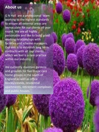 About us
G N Hall are a professional team
working to the highest standards
to ensure all external areas are
immaculate for our clients all year
round. We are all highly
personable and like to build good
working relationships with
facilities and scheme managers.
Our aim is to establish long term
contracts with all our clients
which we feel is a rare practice
within our industry.
We currently maintain gardens
and grounds for five major care
home groups in the south of
England as well as office
blocks/estates, residential
apartments, retirement complexes
and public houses.
 