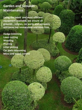 Garden and Grounds
Maintenance.
Using the latest and most efficient
equipment available, we ensure all
grounds , estates, car parks and company
entrances are immaculate and litter free.
Hedge trimming
Lawn cutting
Weeding
Pruning
Litter picking
Car park vacuuming
Moss and weed control
 