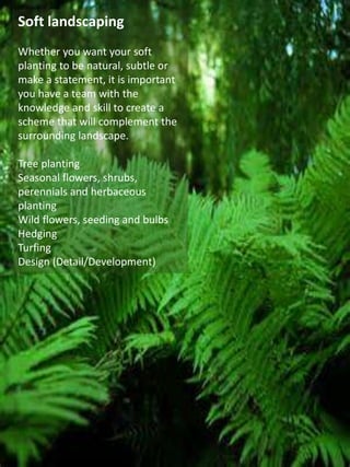 Soft landscaping
Whether you want your soft
planting to be natural, subtle or
make a statement, it is important
you have a team with the
knowledge and skill to create a
scheme that will complement the
surrounding landscape.
Tree planting
Seasonal flowers, shrubs,
perennials and herbaceous
planting
Wild flowers, seeding and bulbs
Hedging
Turfing
Design (Detail/Development)
 